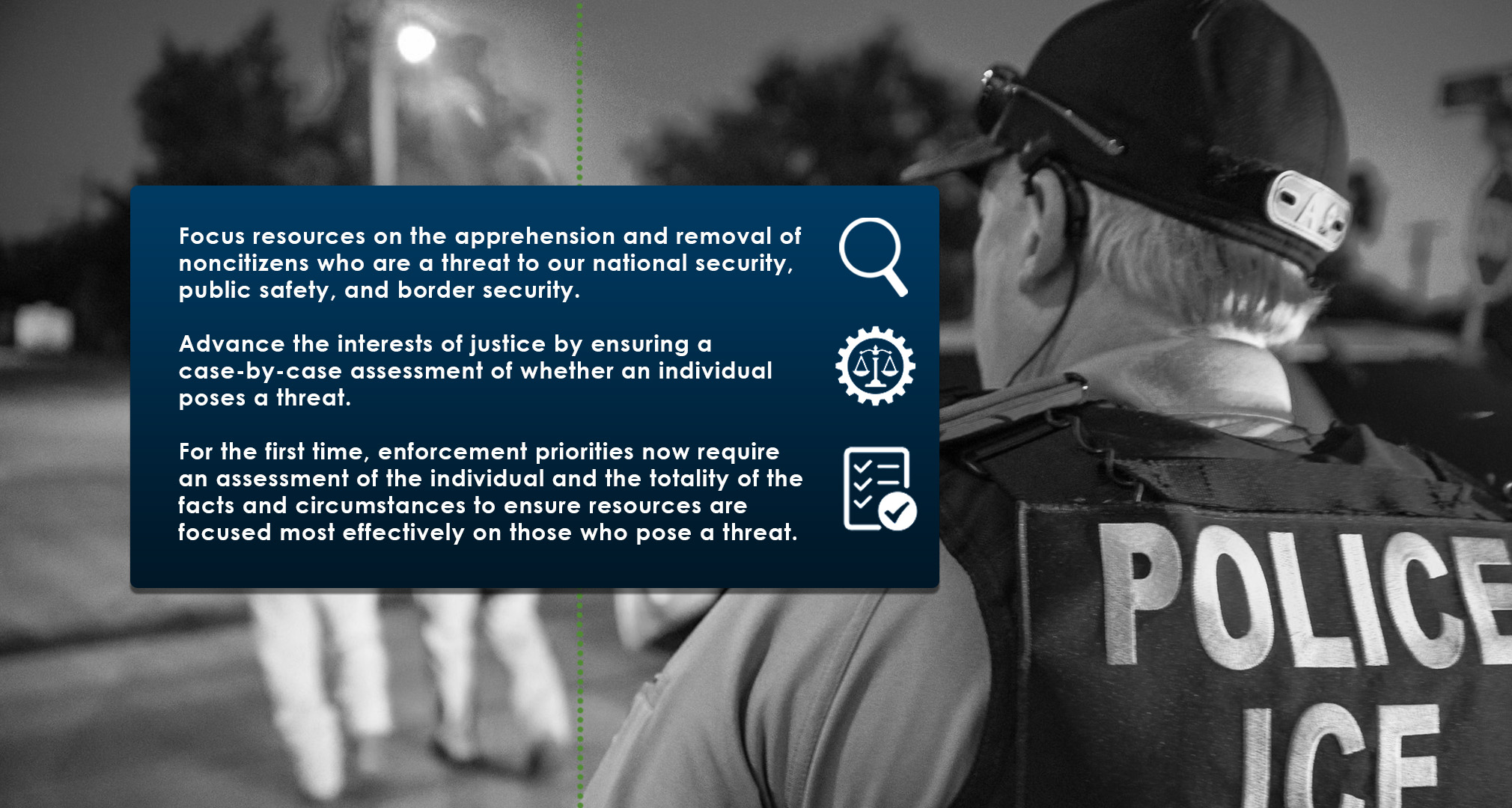 Focus resources on the apprehension and removal of noncitizens who are a threat to our national security, public safety, and border security | Advance the interests of justice by ensuring a case-by-case assessment of whether an individual poses a threat. | For the first time, enforcement priorities now require an assessment of the individual and the totality of the facts and circumstances to ensure resources are focused most effectively on those who pose a threat.